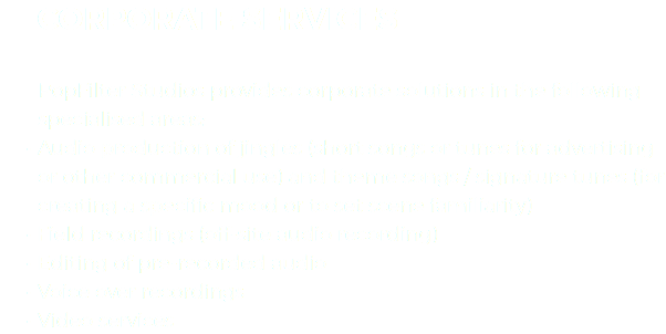 &nbsp;CORPORATE SERVICES PopFilter Studios provides corporate solutions in the following specialised areas:
Audio production of jingles (short songs or tunes for advertising or other commercial use) and theme songs / signature tunes (for creating a specific mood or to set scene familiarity) Field recordings (off-site audio recording)
Editing of pre-recorded audio
Voice over recordings
Video services 